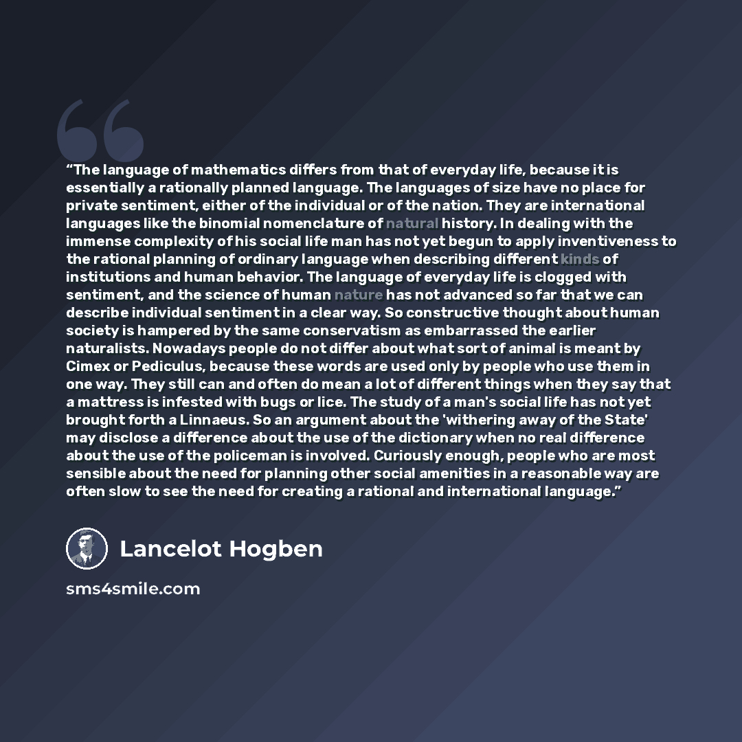 “The language of mathematics differs from that of everyday life, because it is essentially a rationally planned language. The languages of size have no place for private sentiment, either of the individual or of the nation. They are international languages like the binomial nomenclature of natural…” quote by Lancelot Hogben