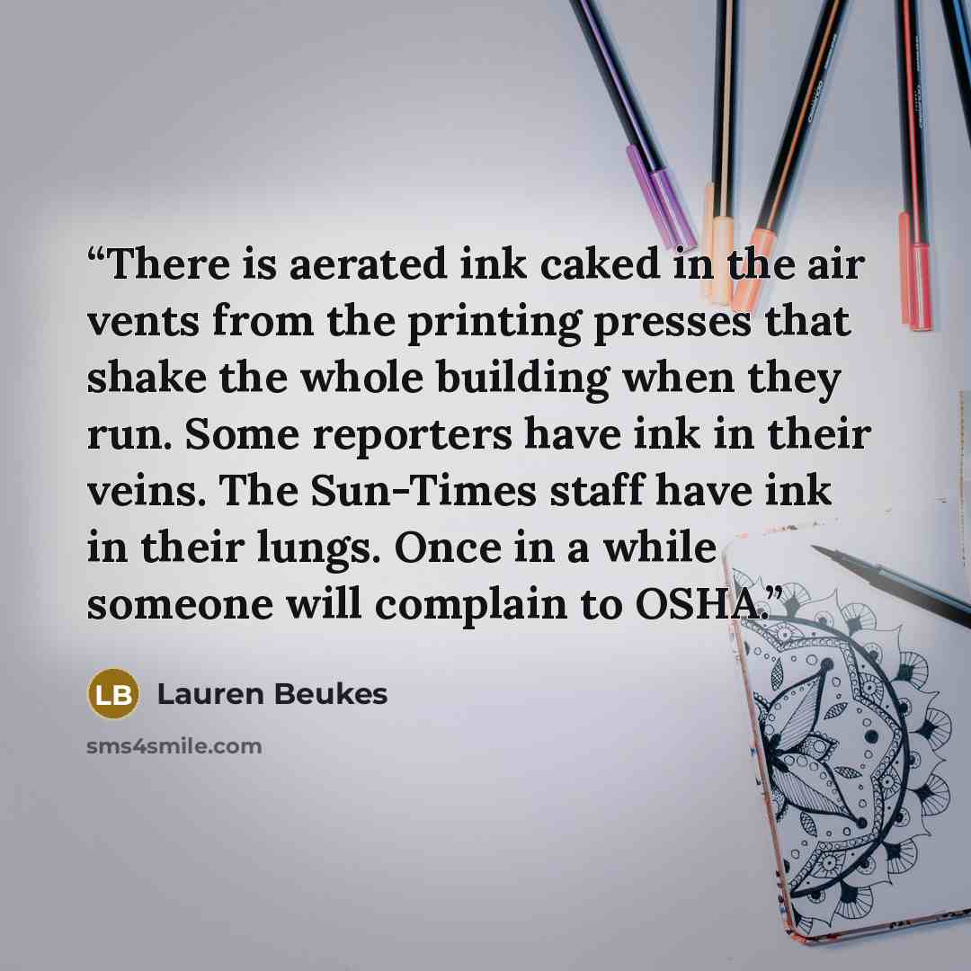 “There is aerated ink caked in the air vents from the printing presses that shake the whole building when they run. Some reporters have ink in their veins. The Sun-Times staff have ink in their lungs. Once in a while someone will complain to OSHA.” quote by Lauren Beukes