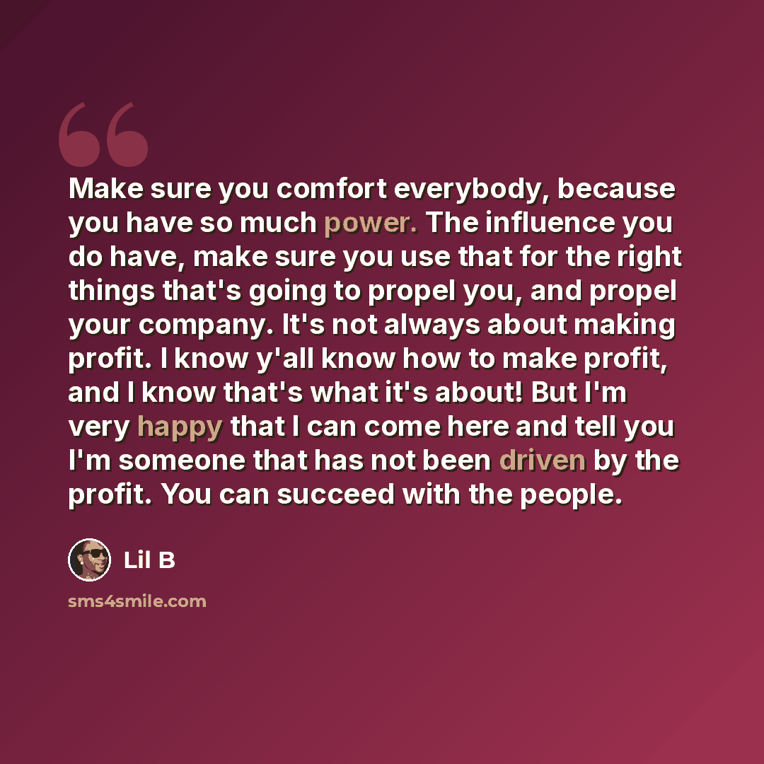 “Make sure you comfort everybody, because you have so much power. The influence you do have, make sure you use that for the right things that's going to propel you, and propel your company. It's not always about making profit. I know y'all know how to make profit, and I know that's what it's about!…” quote by Lil B