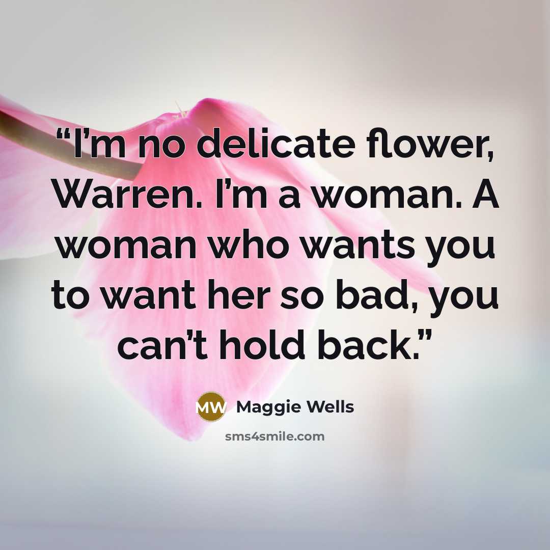 “I’m no delicate flower, Warren. I’m a woman. A woman who wants you to want her so bad, you can’t hold back.” quote by Maggie Wells