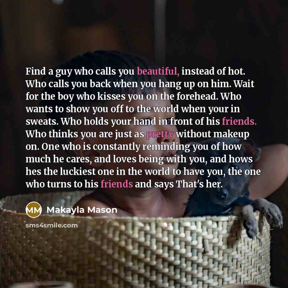 “Find a guy who calls you beautiful, instead of hot. Who calls you back when you hang up on him. Wait for the boy who kisses you on the forehead. Who wants to show you off to the world when your in sweats. Who holds your hand in front of his friends. Who thinks you are just as pretty without makeup…” quote by Makayla Mason