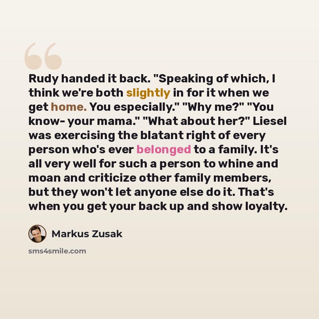 “Rudy handed it back. "Speaking of which, I think we're both slightly in for it when we get home. You especially." "Why me?" "You know- your mama." "What about her?" Liesel was exercising the blatant right of every person who's ever belonged to a family. It's all very well for such a person to…” quote by Markus Zusak