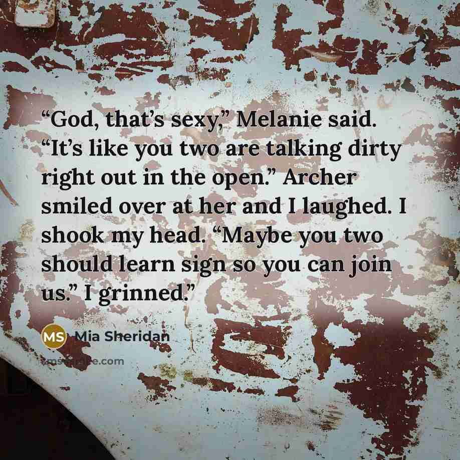 “God, that’s sexy,” Melanie said. “It’s like you two are talking dirty right out in the open.” Archer smiled over at her and I laughed. I shook my head. “Maybe you two should learn sign so you can join us.” I grinned.” quote by Mia Sheridan