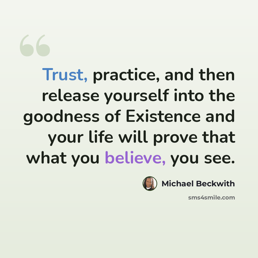 “Trust, practice, and then release yourself into the goodness of Existence and your life will prove that what you believe, you see.” quote by Michael Beckwith