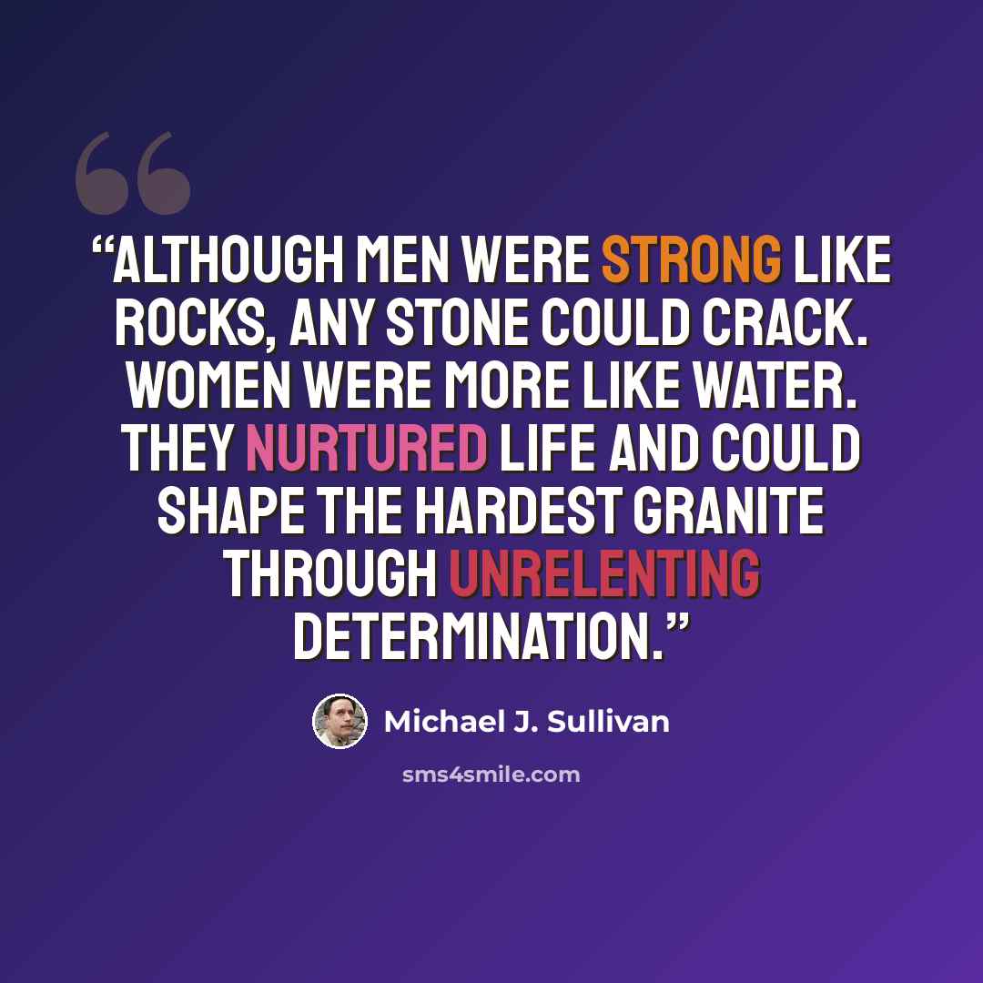 “Although men were strong like rocks, any stone could crack. Women were more like water. They nurtured life and could shape the hardest granite through unrelenting determination.” quote by Michael J. Sullivan