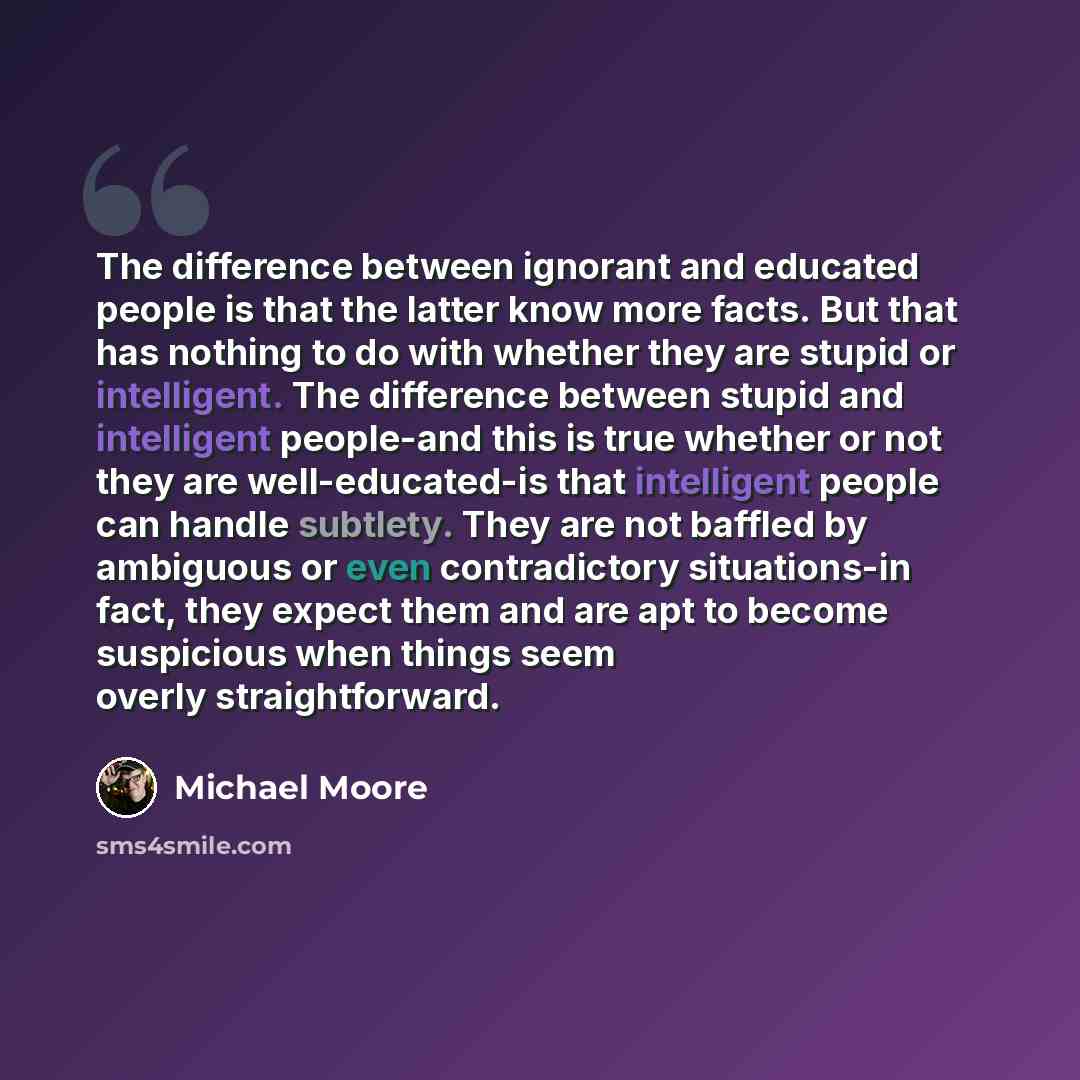 “The difference between ignorant and educated people is that the latter know more facts. But that has nothing to do with whether they are stupid or intelligent. The difference between stupid and intelligent people-and this is true whether or not they are well-educated-is that intelligent people can…” quote by Michael Moore