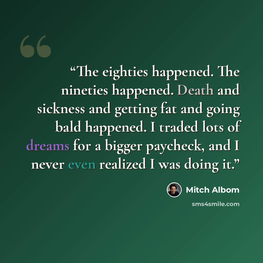 “The eighties happened. The nineties happened. Death and sickness and getting fat and going bald happened. I traded lots of dreams for a bigger paycheck, and I never even realized I was doing it.” quote by Mitch Albom