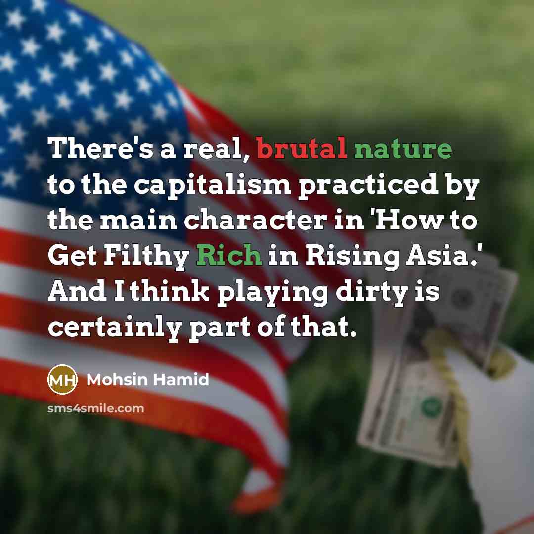 “There's a real, brutal nature to the capitalism practiced by the main character in 'How to Get Filthy Rich in Rising Asia.' And I think playing dirty is certainly part of that.” quote by Mohsin Hamid