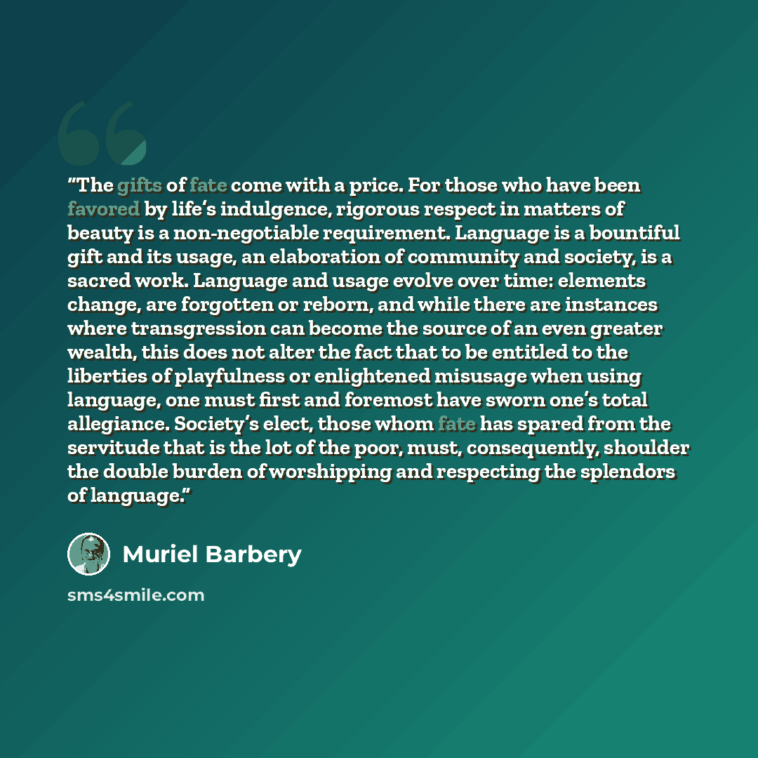 “The gifts of fate come with a price. For those who have been favored by life’s indulgence, rigorous respect in matters of beauty is a non-negotiable requirement. Language is a bountiful gift and its usage, an elaboration of community and society, is a sacred work. Language and usage evolve over…” quote by Muriel Barbery