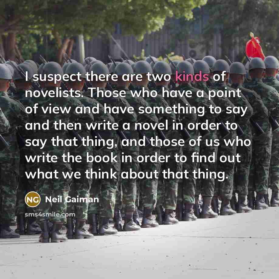 “I suspect there are two kinds of novelists. Those who have a point of view and have something to say and then write a novel in order to say that thing, and those of us who write the book in order to find out what we think about that thing.” quote by Neil Gaiman