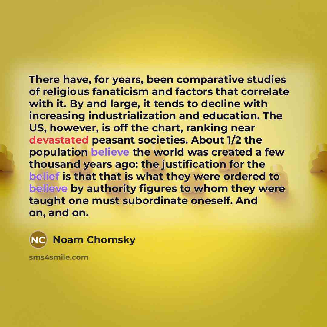 “There have, for years, been comparative studies of religious fanaticism and factors that correlate with it. By and large, it tends to decline with increasing industrialization and education. The US, however, is off the chart, ranking near devastated peasant societies. About 1/2 the population…” quote by Noam Chomsky