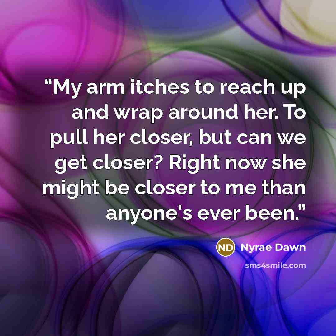 “My arm itches to reach up and wrap around her. To pull her closer, but can we get closer? Right now she might be closer to me than anyone's ever been.” quote by Nyrae Dawn