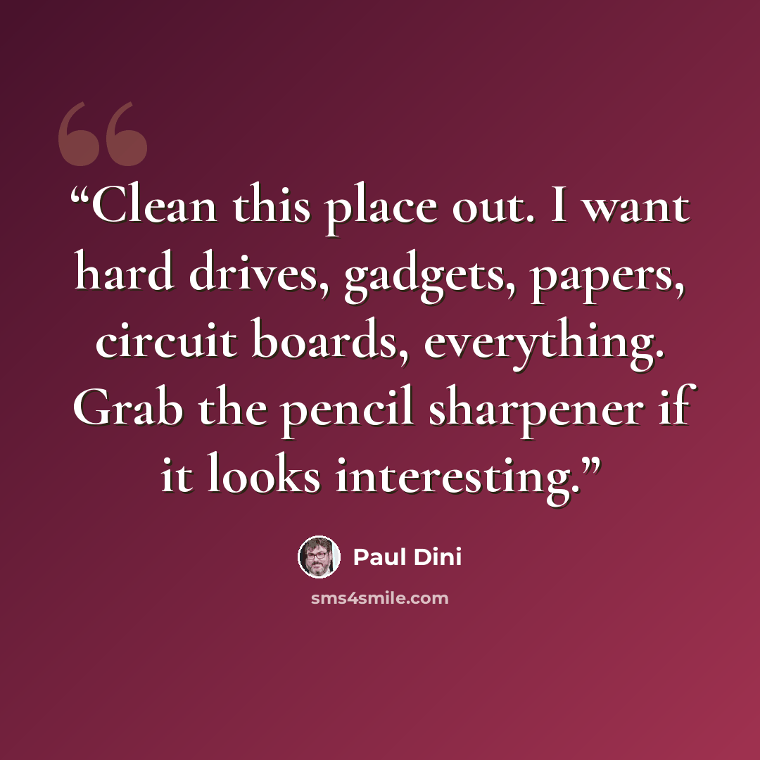 “Clean this place out. I want hard drives, gadgets, papers, circuit boards, everything. Grab the pencil sharpener if it looks interesting.” quote by Paul Dini