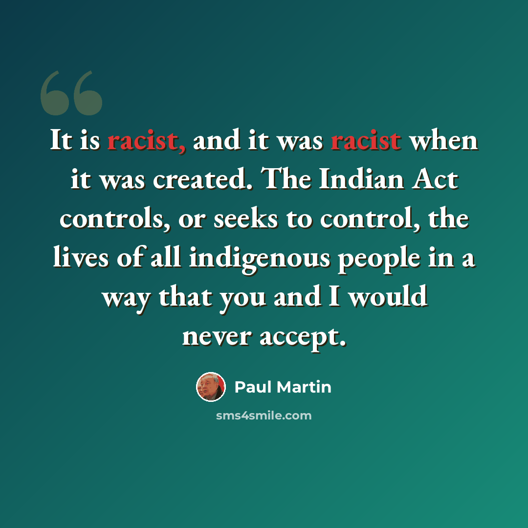 “It is racist, and it was racist when it was created. The Indian Act controls, or seeks to control, the lives of all indigenous people in a way that you and I would never accept.” quote by Paul Martin