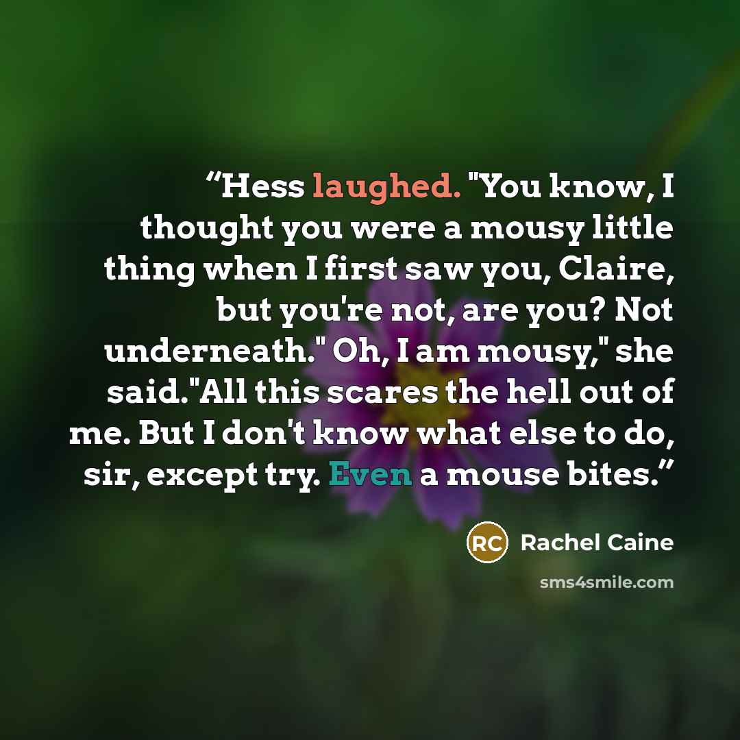 “Hess laughed. "You know, I thought you were a mousy little thing when I first saw you, Claire, but you're not, are you? Not underneath." Oh, I am mousy," she said."All this scares the hell out of me. But I don't know what else to do, sir, except try. Even a mouse bites.” quote by Rachel Caine