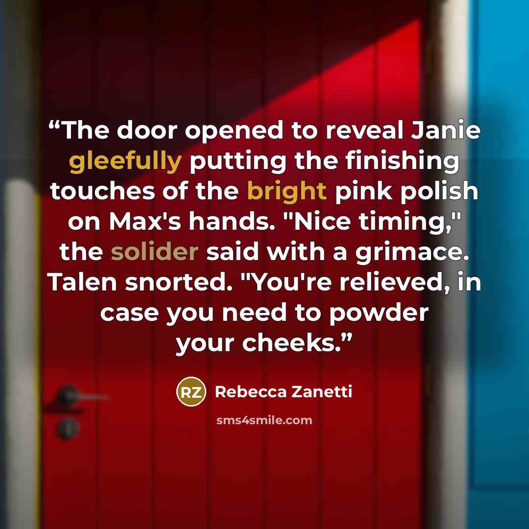 “The door opened to reveal Janie gleefully putting the finishing touches of the bright pink polish on Max's hands. "Nice timing," the solider said with a grimace. Talen snorted. "You're relieved, in case you need to powder your cheeks.” quote by Rebecca Zanetti
