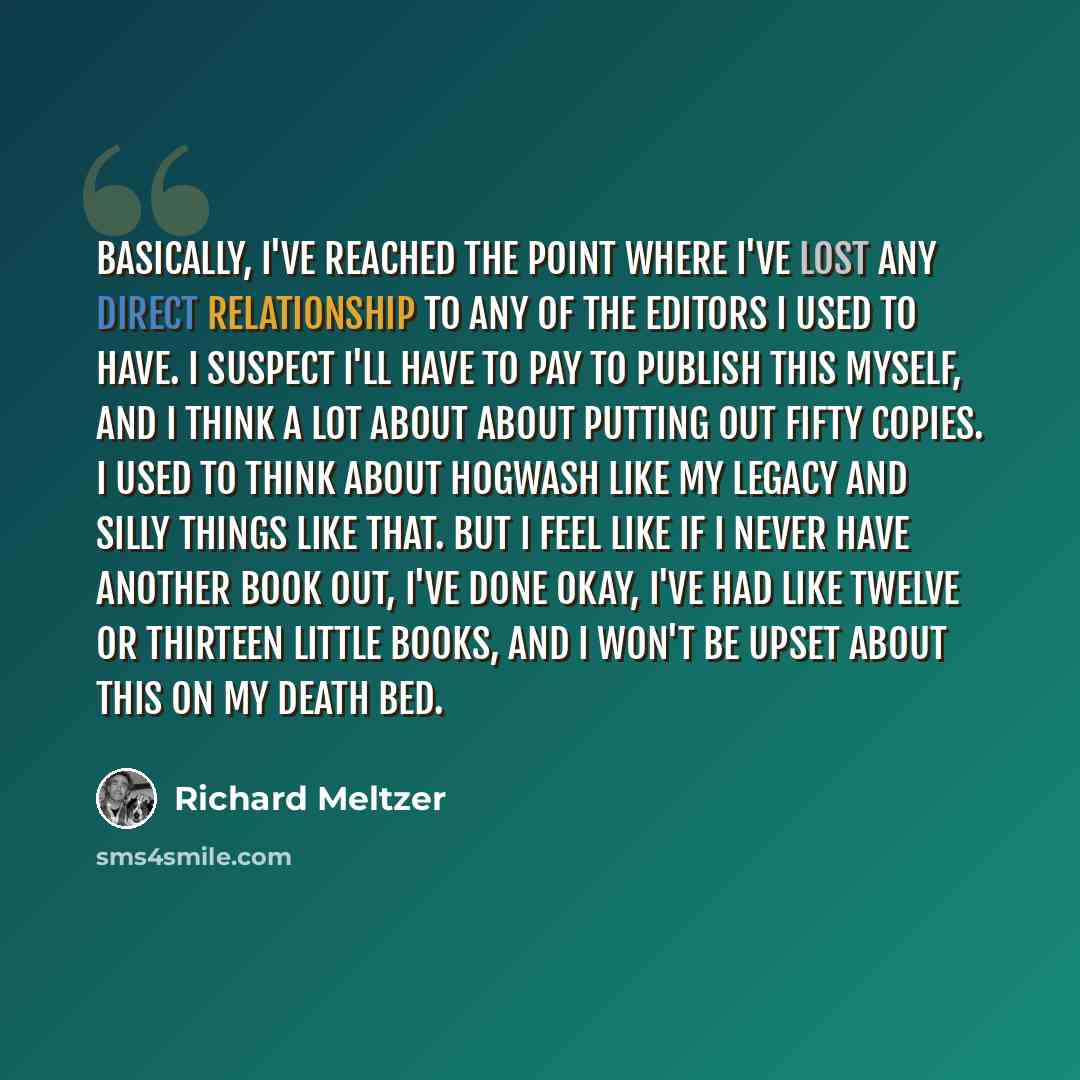 “Basically, I've reached the point where I've lost any direct relationship to any of the editors I used to have. I suspect I'll have to pay to publish this myself, and I think a lot about about putting out fifty copies. I used to think about hogwash like my legacy and silly things like that. But I…” quote by Richard Meltzer