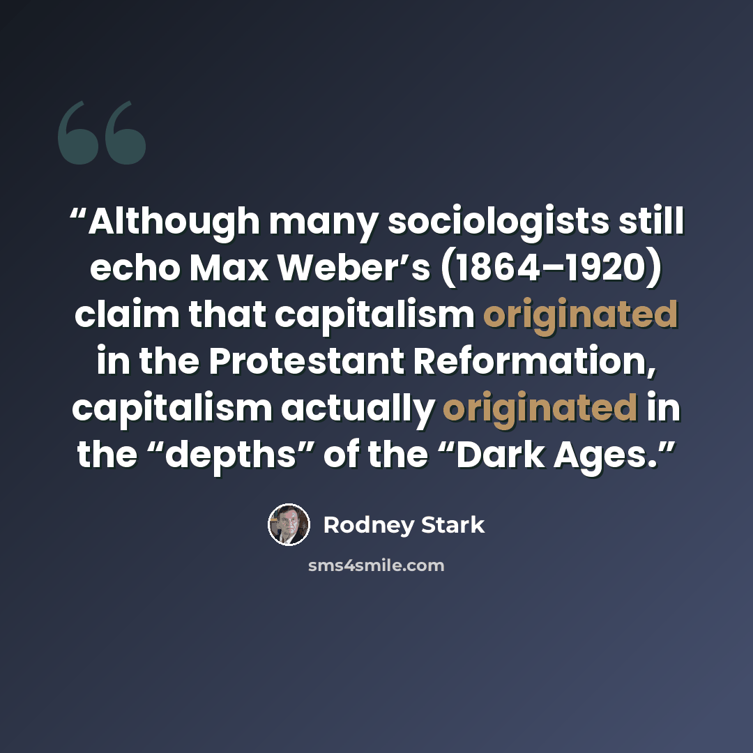 “Although many sociologists still echo Max Weber’s (1864–1920) claim that capitalism originated in the Protestant Reformation, capitalism actually originated in the “depths” of the “Dark Ages.” quote by Rodney Stark