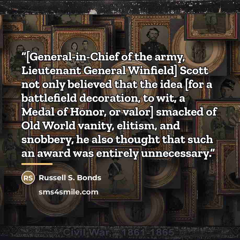 “[General-in-Chief of the army, Lieutenant General Winfield] Scott not only believed that the idea [for a battlefield decoration, to wit, a Medal of Honor, or valor] smacked of Old World vanity, elitism, and snobbery, he also thought that such an award was entirely unnecessary.” quote by Russell S. Bonds