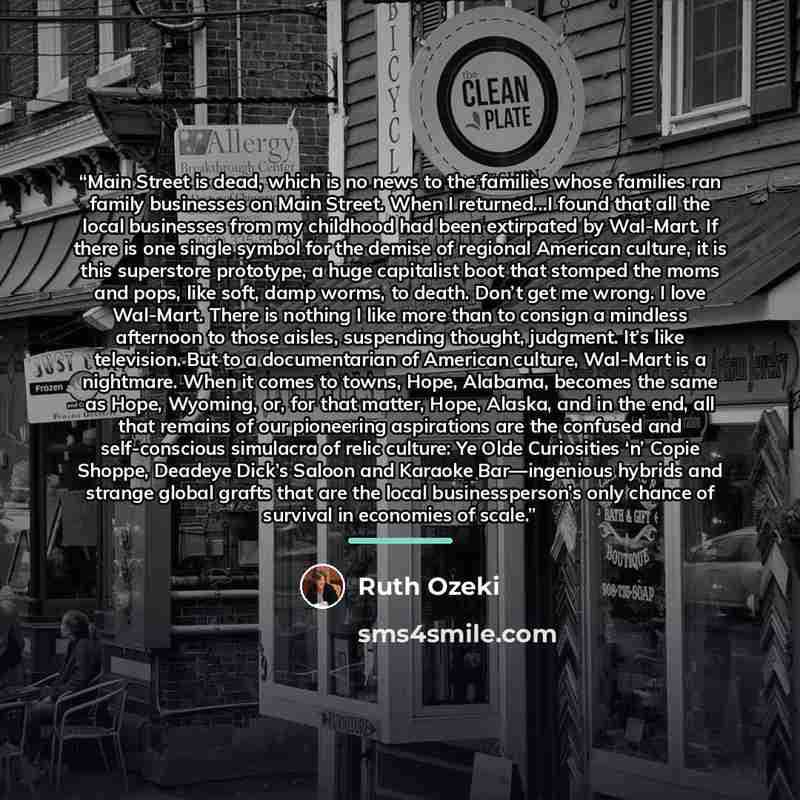 “Main Street is dead, which is no news to the families whose families ran family businesses on Main Street. When I returned...I found that all the local businesses from my childhood had been extirpated by Wal-Mart. If there is one single symbol for the demise of regional American culture, it is…” quote by Ruth Ozeki