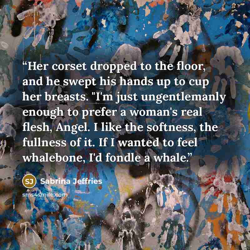 “Her corset dropped to the floor, and he swept his hands up to cup her breasts. "I'm just ungentlemanly enough to prefer a woman's real flesh, Angel. I like the softness, the fullness of it. If I wanted to feel whalebone, I'd fondle a whale.” quote by Sabrina Jeffries