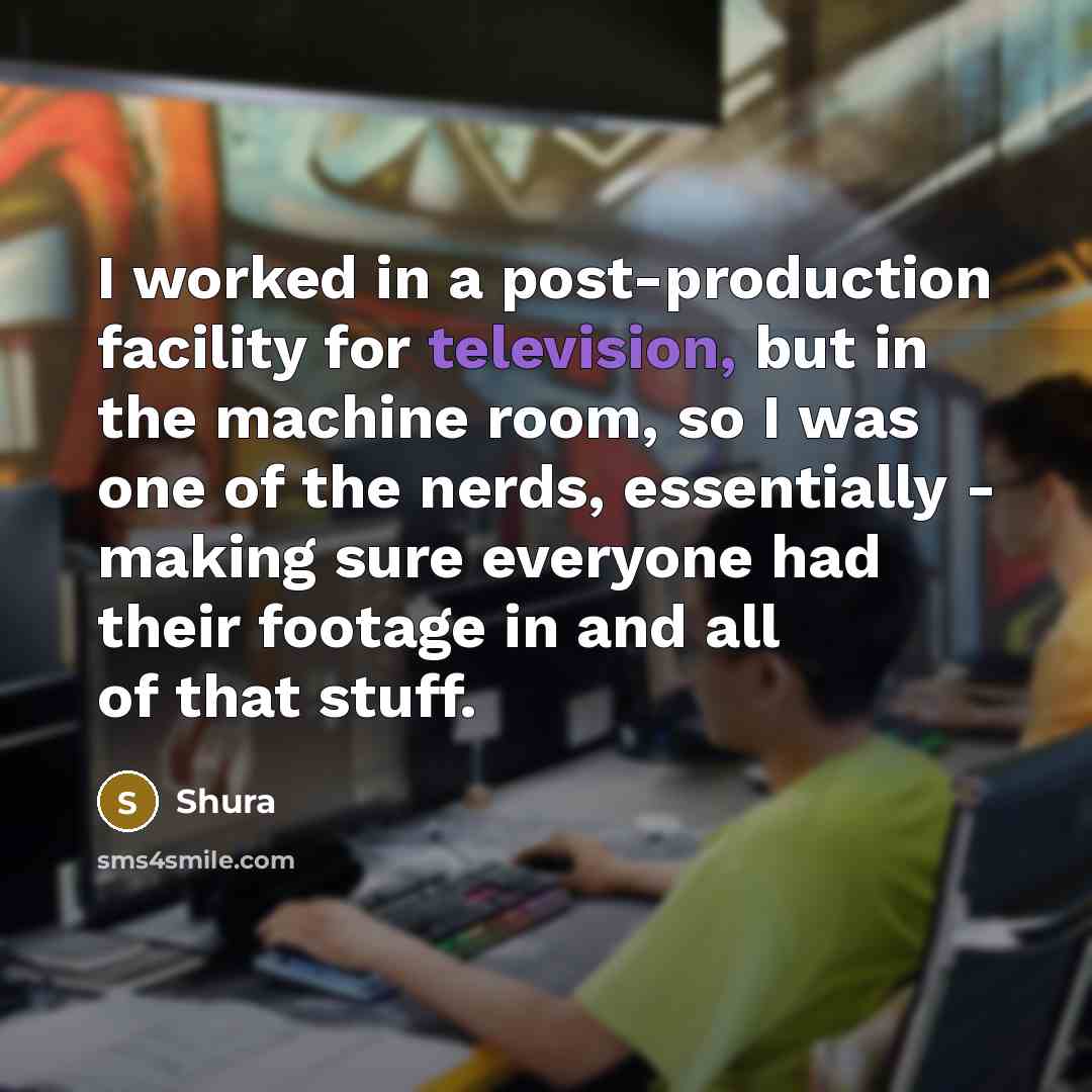 “I worked in a post-production facility for television, but in the machine room, so I was one of the nerds, essentially - making sure everyone had their footage in and all of that stuff.” quote by Shura