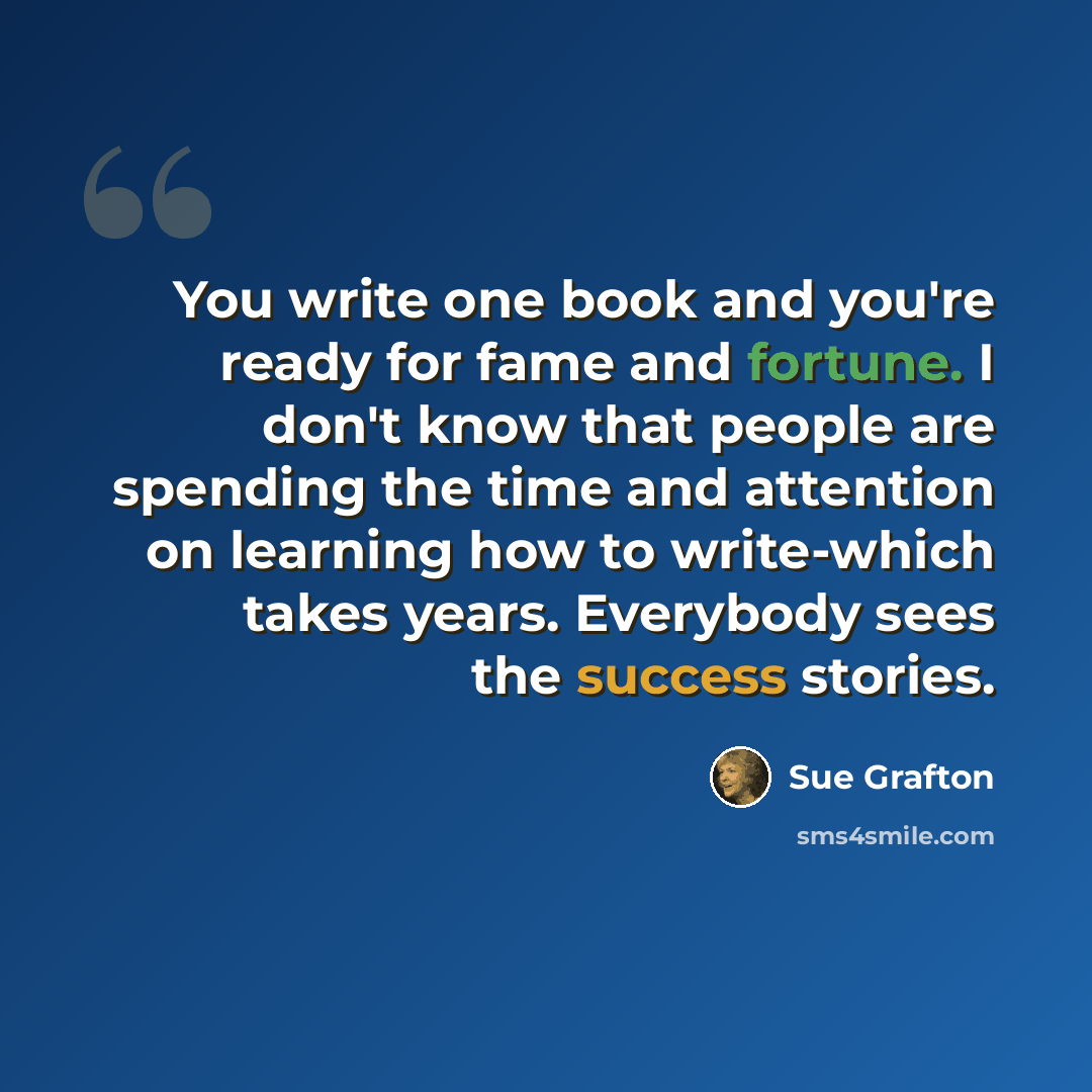 “You write one book and you're ready for fame and fortune. I don't know that people are spending the time and attention on learning how to write-which takes years. Everybody sees the success stories.” quote by Sue Grafton