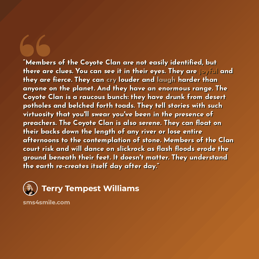“Members of the Coyote Clan are not easily identified, but there are clues. You can see it in their eyes. They are joyful and they are fierce. They can cry louder and laugh harder than anyone on the planet. And they have an enormous range. The Coyote Clan is a raucous bunch: they have drunk from…” quote by Terry Tempest Williams