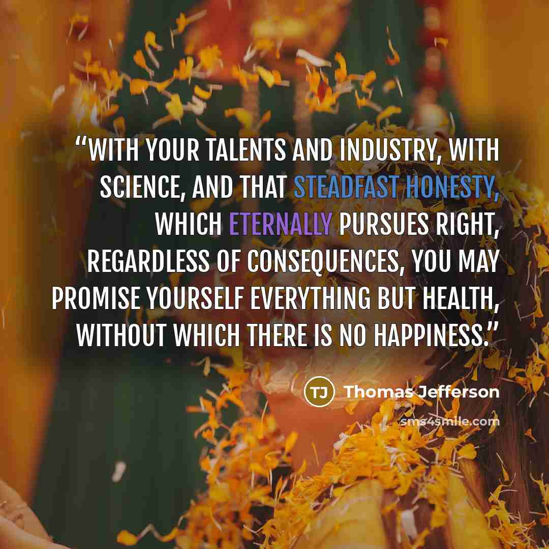“With your talents and industry, with science, and that steadfast honesty, which eternally pursues right, regardless of consequences, you may promise yourself everything but health, without which there is no happiness.” quote by Thomas Jefferson