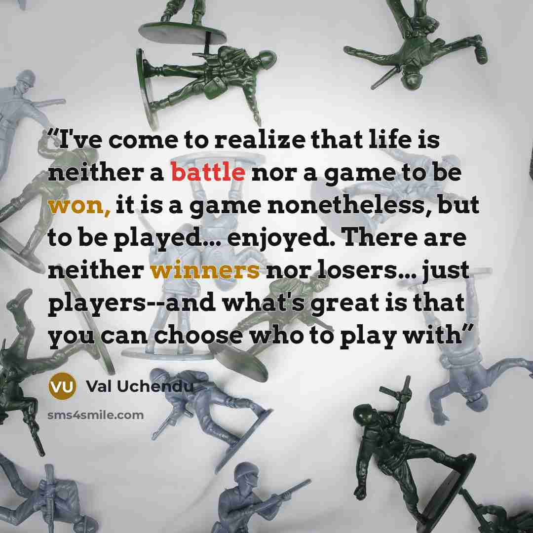 “I've come to realize that life is neither a battle nor a game to be won, it is a game nonetheless, but to be played... enjoyed. There are neither winners nor losers... just players--and what's great is that you can choose who to play with” quote by Val Uchendu