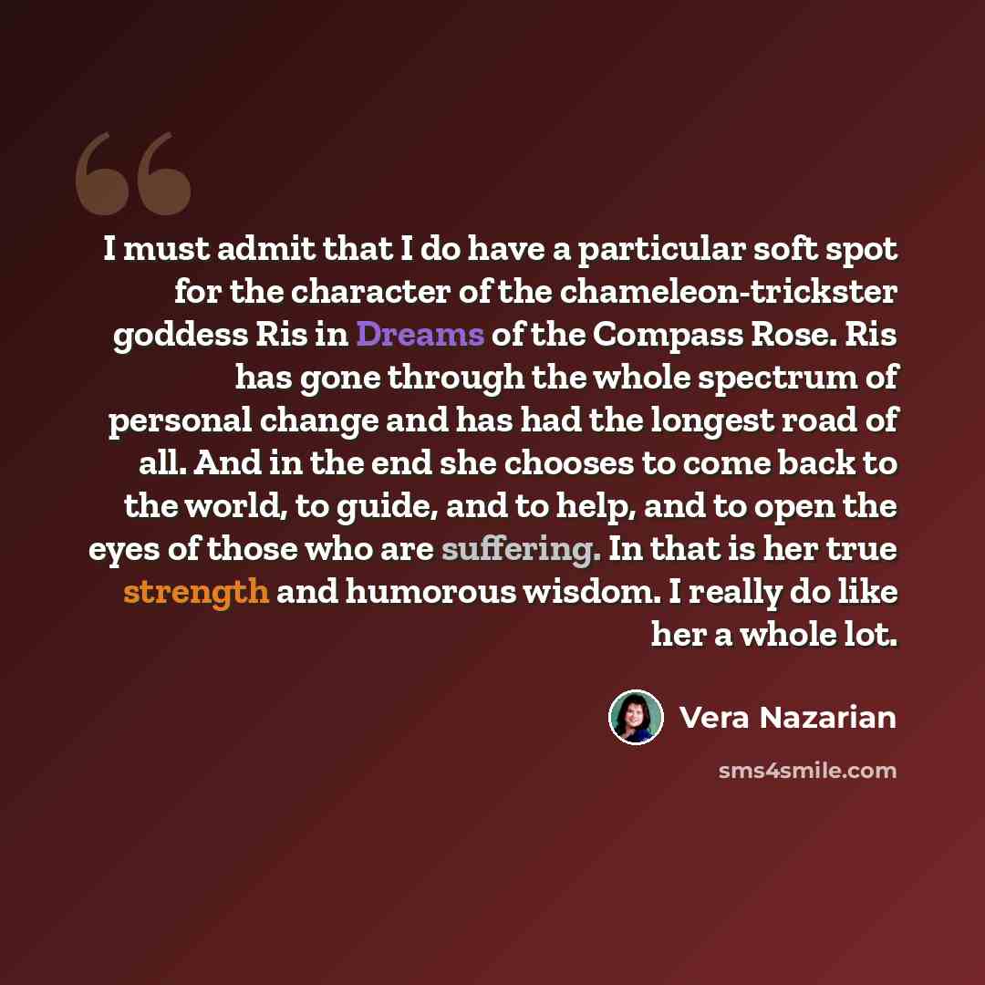 “I must admit that I do have a particular soft spot for the character of the chameleon-trickster goddess Ris in Dreams of the Compass Rose. Ris has gone through the whole spectrum of personal change and has had the longest road of all. And in the end she chooses to come back to the world, to guide…” quote by Vera Nazarian