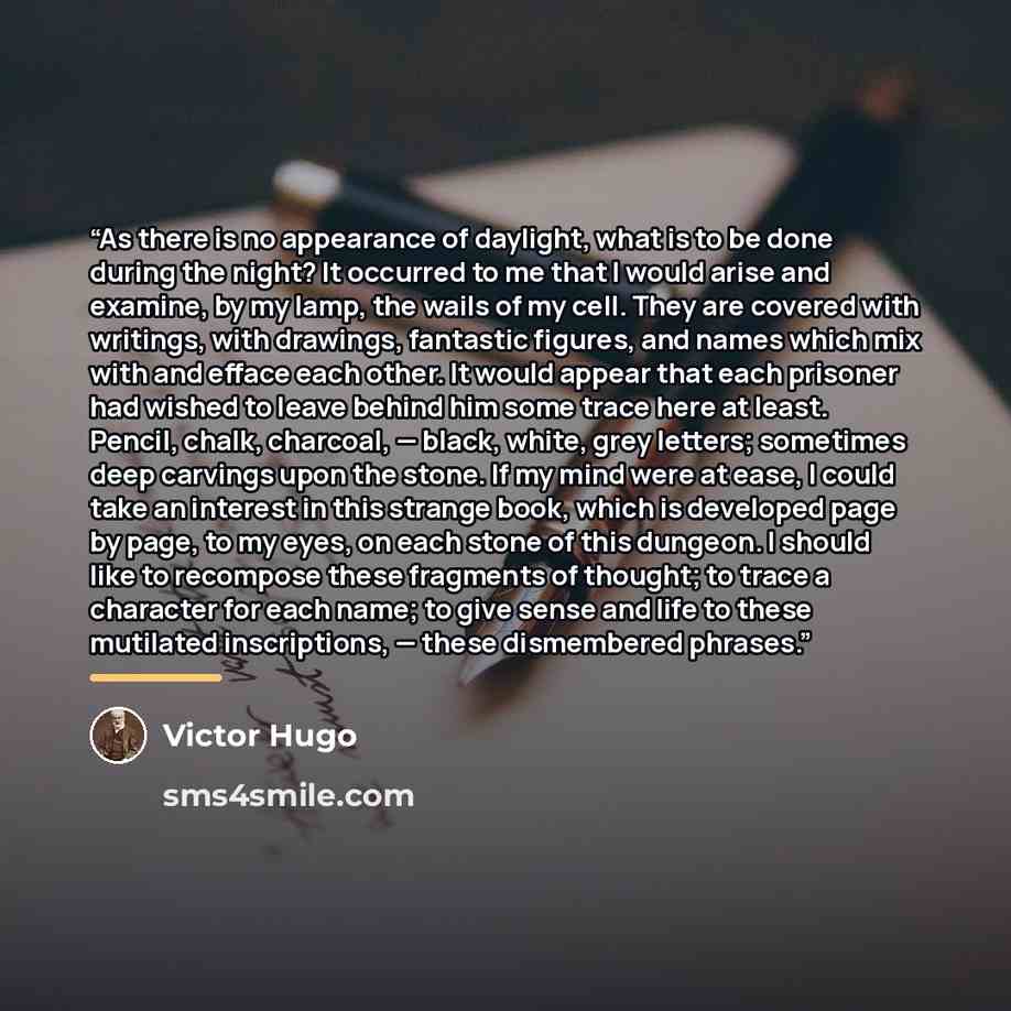 “As there is no appearance of daylight, what is to be done during the night? It occurred to me that I would arise and examine, by my lamp, the wails of my cell. They are covered with writings, with drawings, fantastic figures, and names which mix with and efface each other. It would appear that…” quote by Victor Hugo