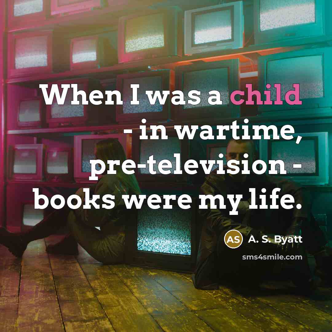 “When I was a child - in wartime, pre-television - books were my life.” quote by A. S. Byatt