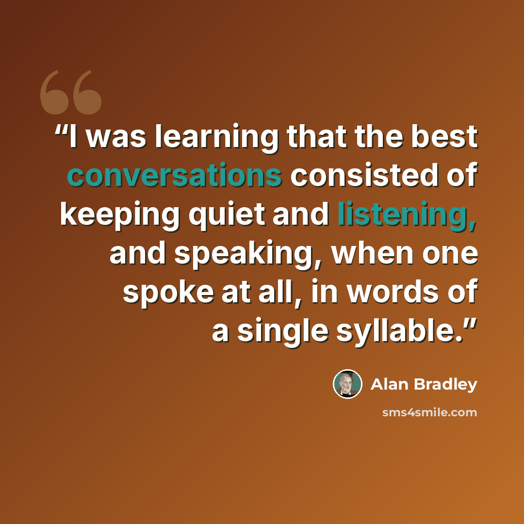 “I was learning that the best conversations consisted of keeping quiet and listening, and speaking, when one spoke at all, in words of a single syllable.” quote by Alan Bradley