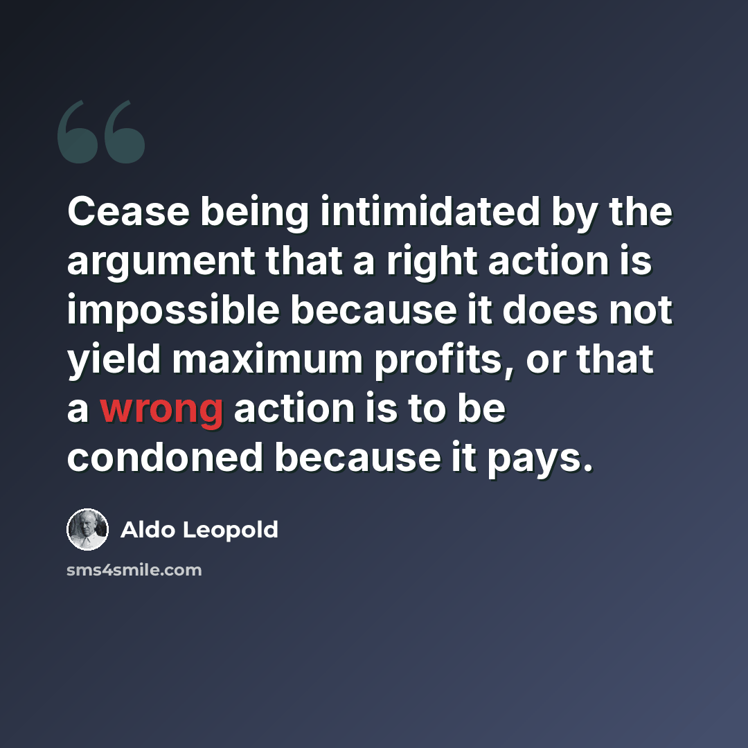 “Cease being intimidated by the argument that a right action is impossible because it does not yield maximum profits, or that a wrong action is to be condoned because it pays.” quote by Aldo Leopold