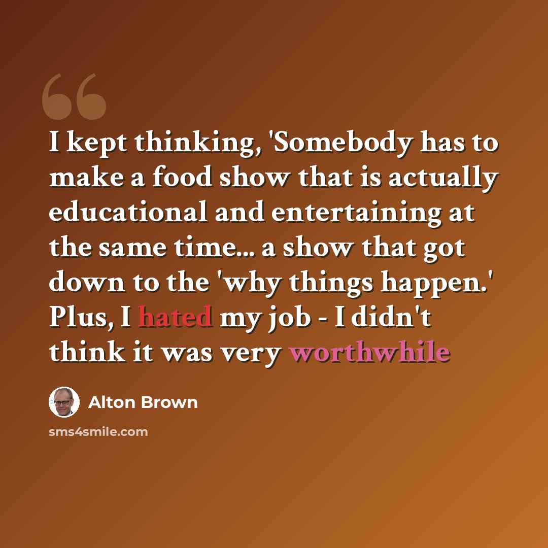 “I kept thinking, 'Somebody has to make a food show that is actually educational and entertaining at the same time... a show that got down to the 'why things happen.' Plus, I hated my job - I didn't think it was very worthwhile” quote by Alton Brown