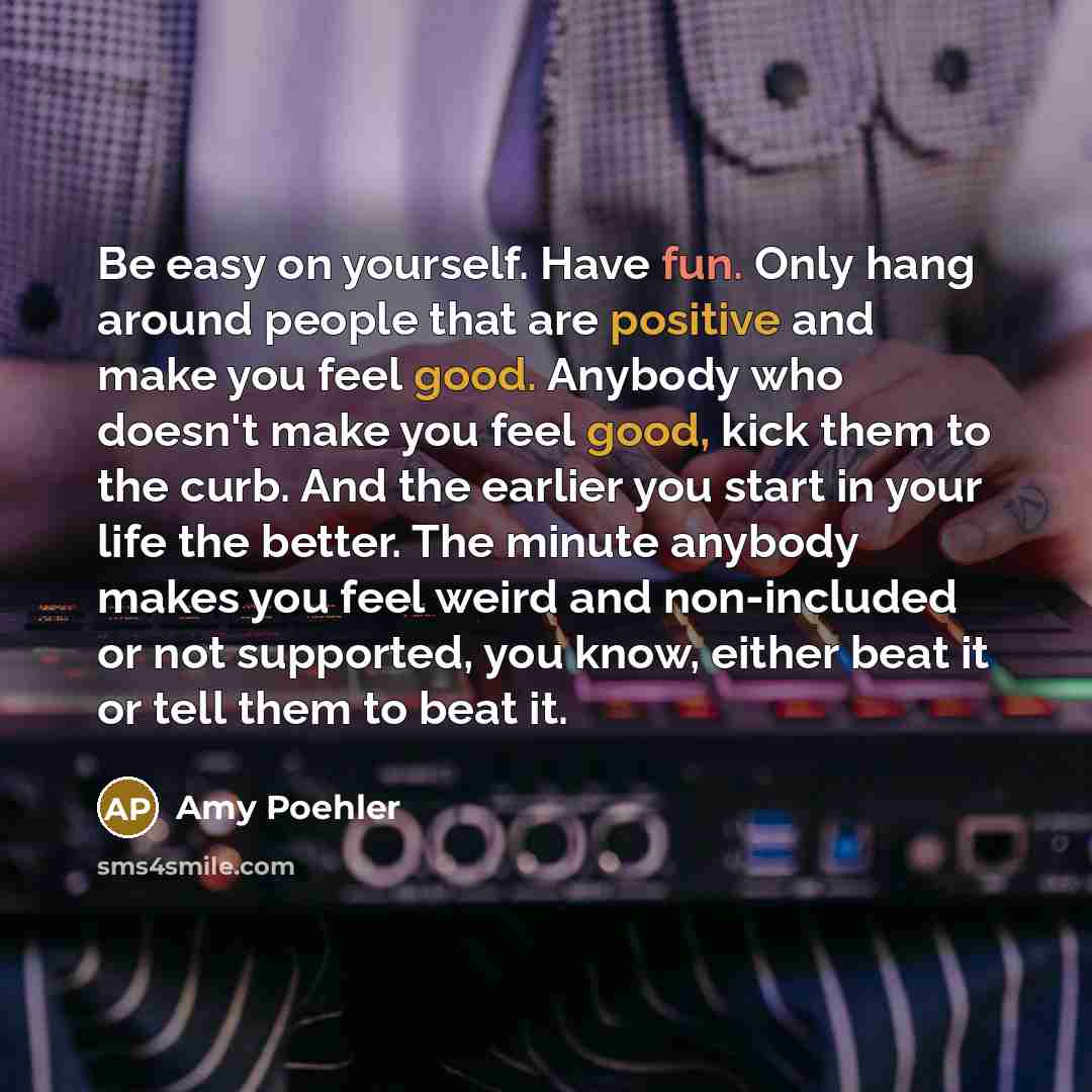 “Be easy on yourself. Have fun. Only hang around people that are positive and make you feel good. Anybody who doesn't make you feel good, kick them to the curb. And the earlier you start in your life the better. The minute anybody makes you feel weird and non-included or not supported, you know…” quote by Amy Poehler