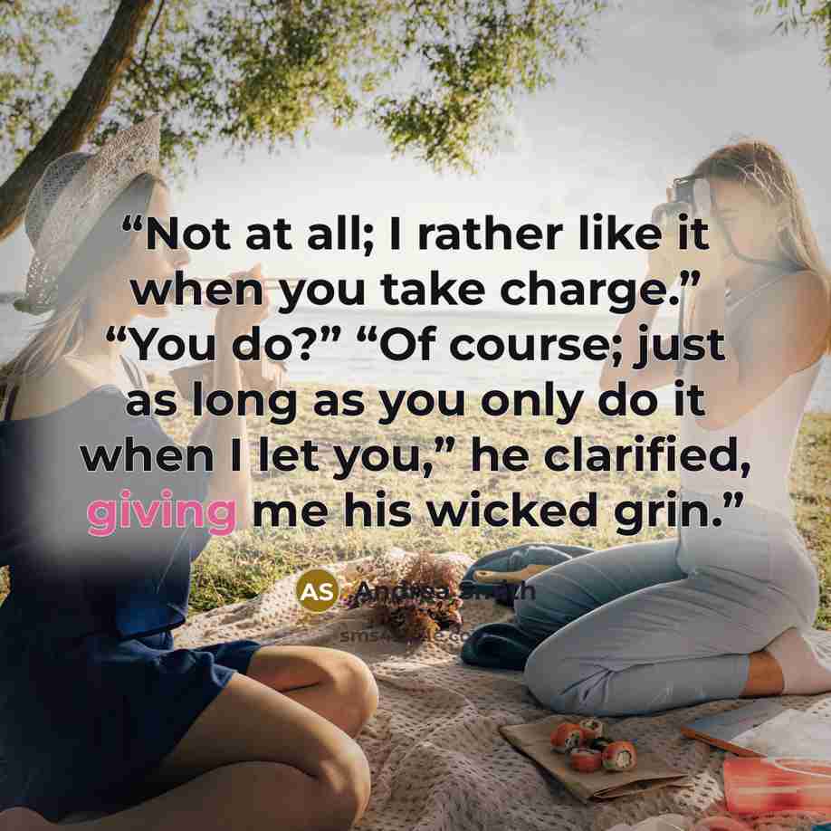 “Not at all; I rather like it when you take charge.” “You do?” “Of course; just as long as you only do it when I let you,” he clarified, giving me his wicked grin.” quote by Andrea Smith