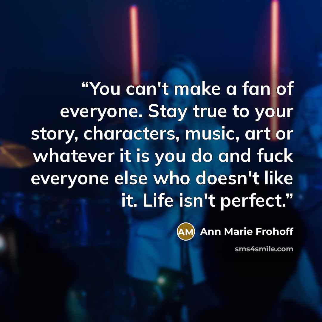 “You can't make a fan of everyone. Stay true to your story, characters, music, art or whatever it is you do and fuck everyone else who doesn't like it. Life isn't perfect.” quote by Ann Marie Frohoff