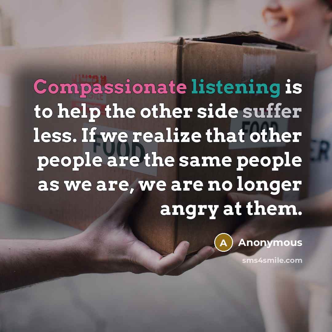 “Compassionate listening is to help the other side suffer less. If we realize that other people are the same people as we are, we are no longer angry at them.” quote by Anonymous