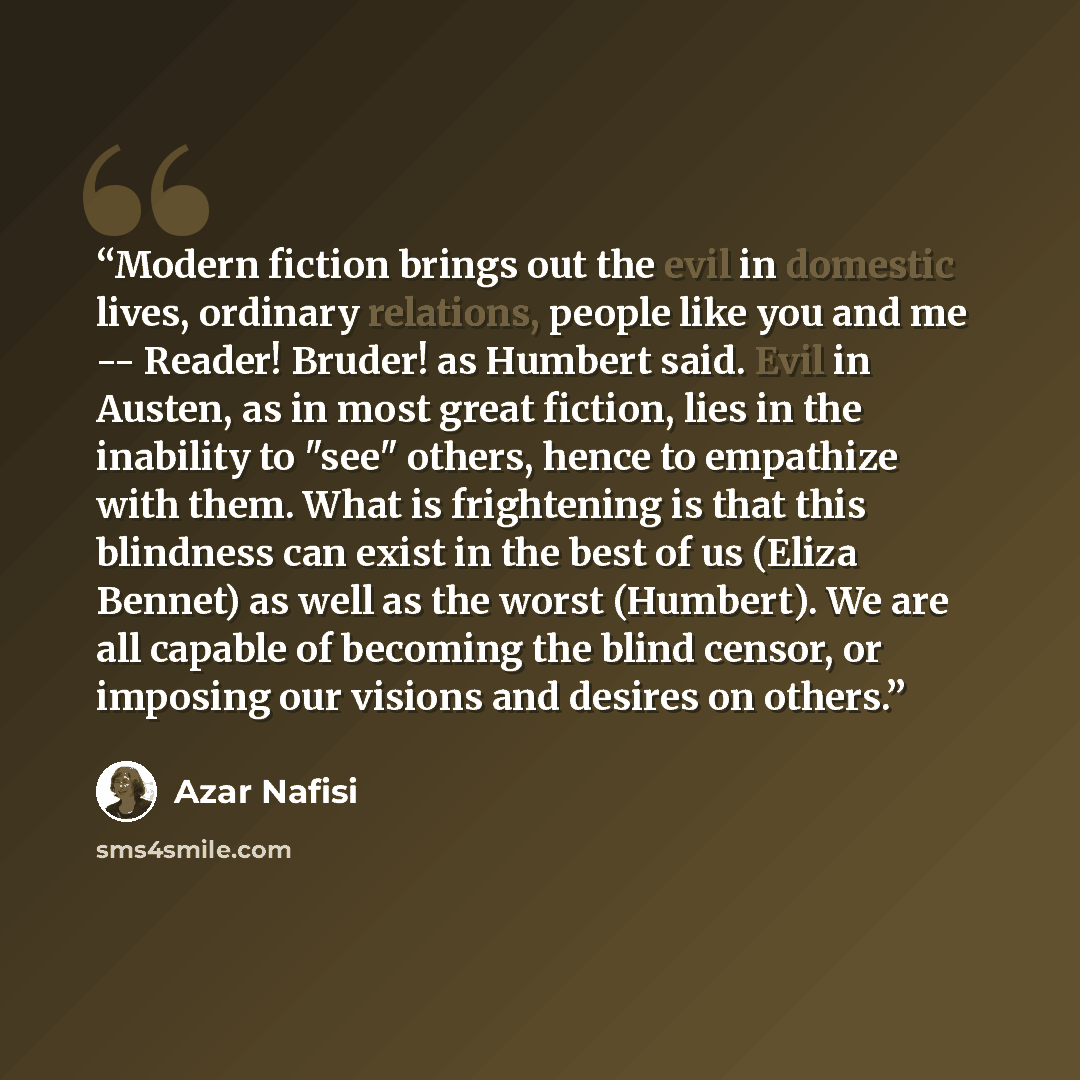 “Modern fiction brings out the evil in domestic lives, ordinary relations, people like you and me -- Reader! Bruder! as Humbert said. Evil in Austen, as in most great fiction, lies in the inability to "see" others, hence to empathize with them. What is frightening is that this blindness can exist…” quote by Azar Nafisi