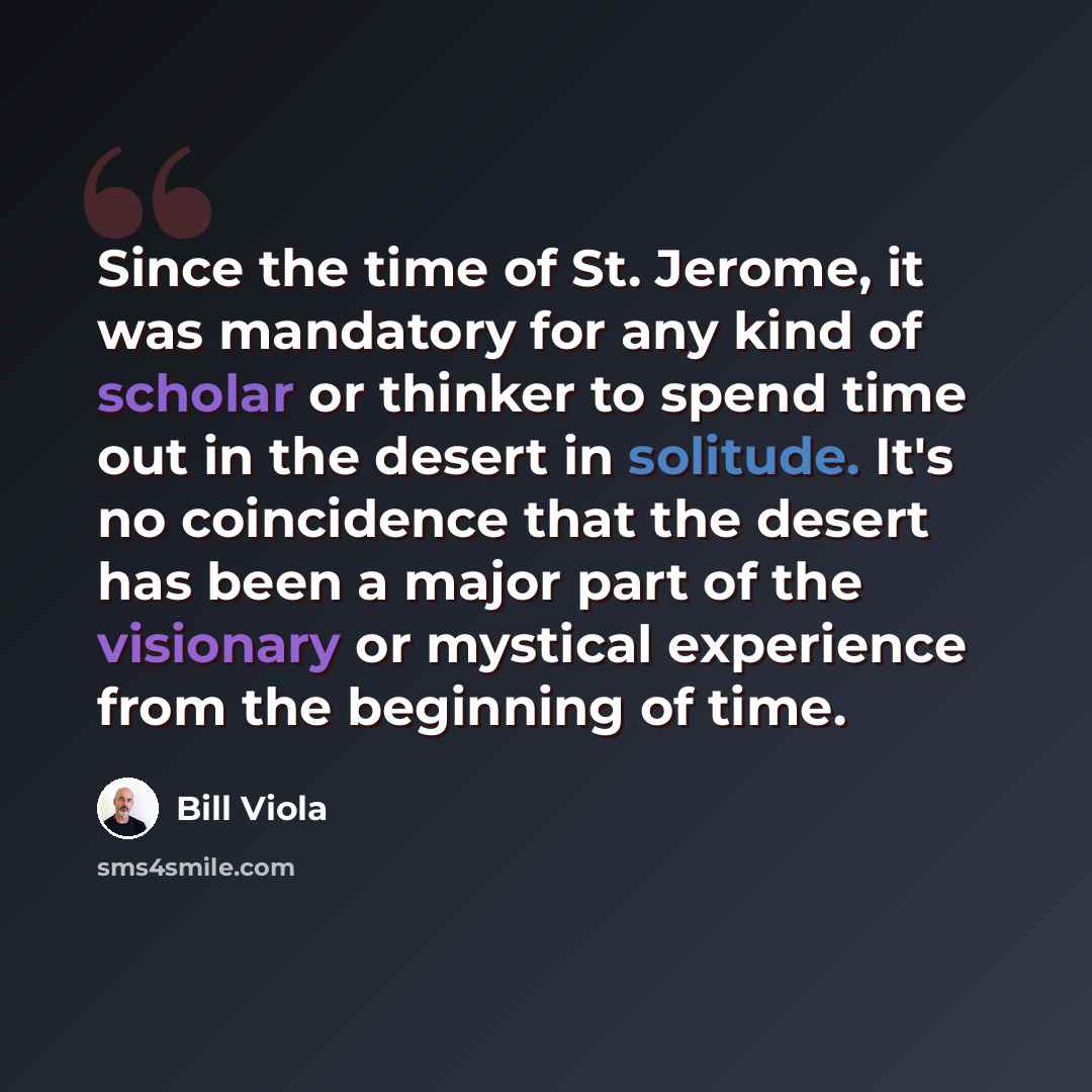 “Since the time of St. Jerome, it was mandatory for any kind of scholar or thinker to spend time out in the desert in solitude. It's no coincidence that the desert has been a major part of the visionary or mystical experience from the beginning of time.” quote by Bill Viola