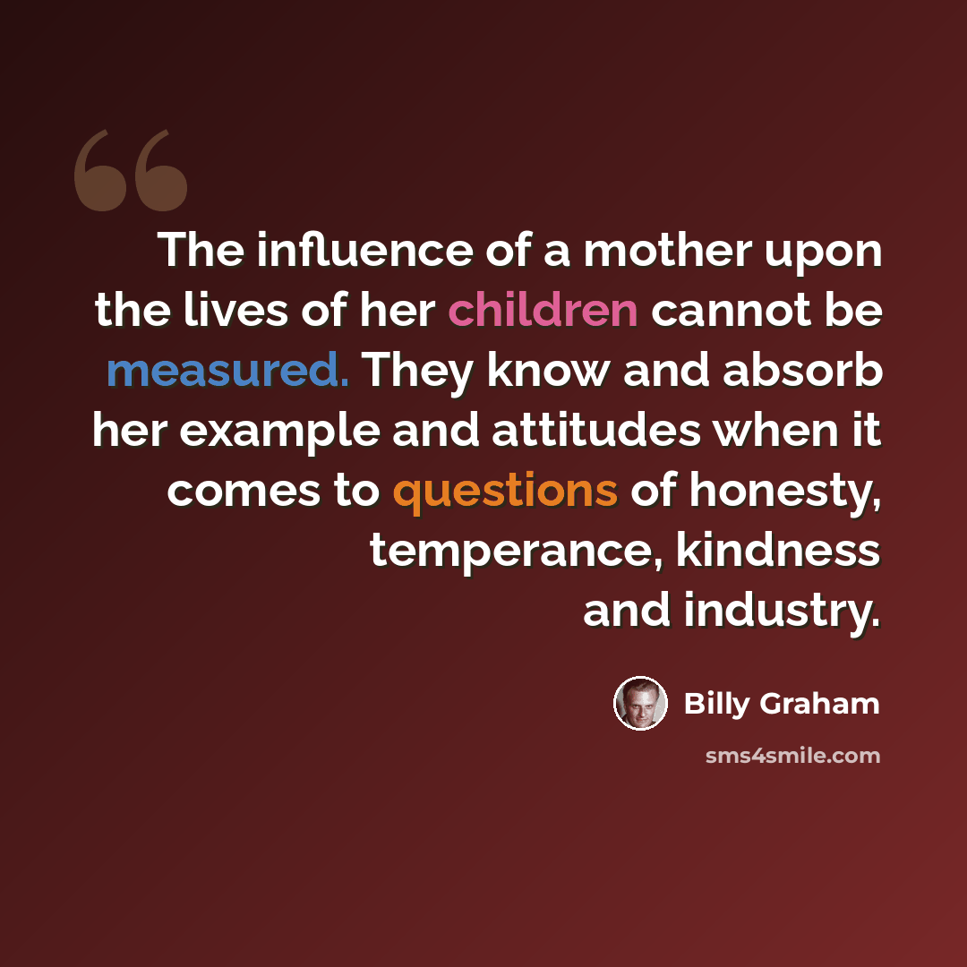 “The influence of a mother upon the lives of her children cannot be measured. They know and absorb her example and attitudes when it comes to questions of honesty, temperance, kindness and industry.” quote by Billy Graham