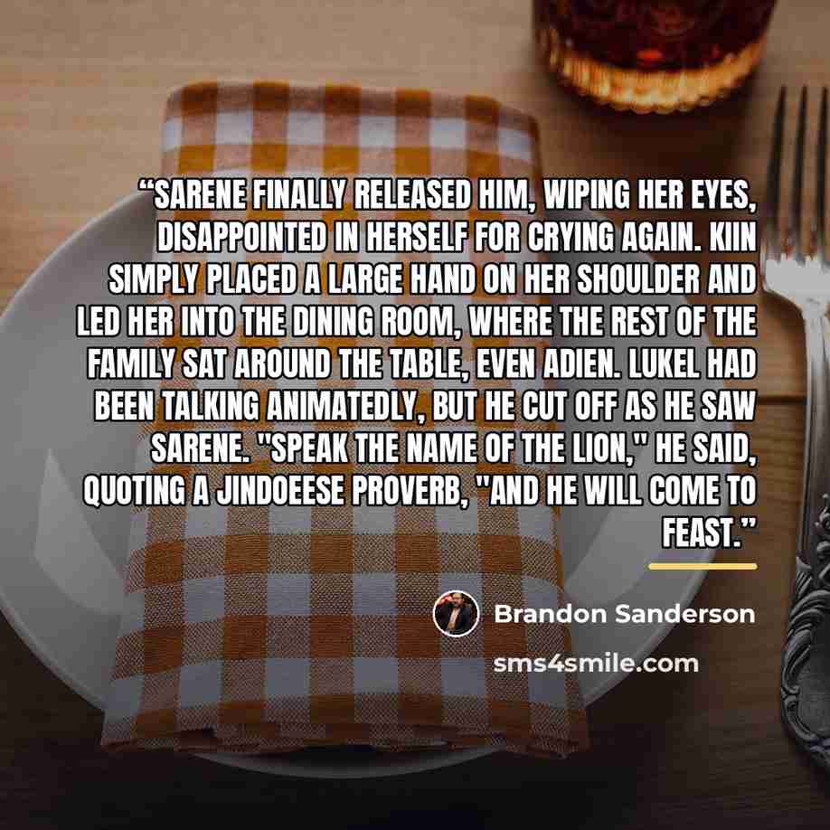 “Sarene finally released him, wiping her eyes, disappointed in herself for crying again. Kiin simply placed a large hand on her shoulder and led her into the dining room, where the rest of the family sat around the table, even Adien. Lukel had been talking animatedly, but he cut off as he saw…” quote by Brandon Sanderson