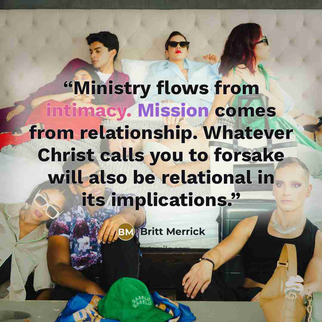 “Ministry flows from intimacy. Mission comes from relationship. Whatever Christ calls you to forsake will also be relational in its implications.” quote by Britt Merrick