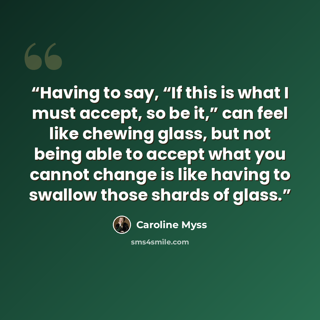 “Having to say, “If this is what I must accept, so be it,” can feel like chewing glass, but not being able to accept what you cannot change is like having to swallow those shards of glass.” quote by Caroline Myss