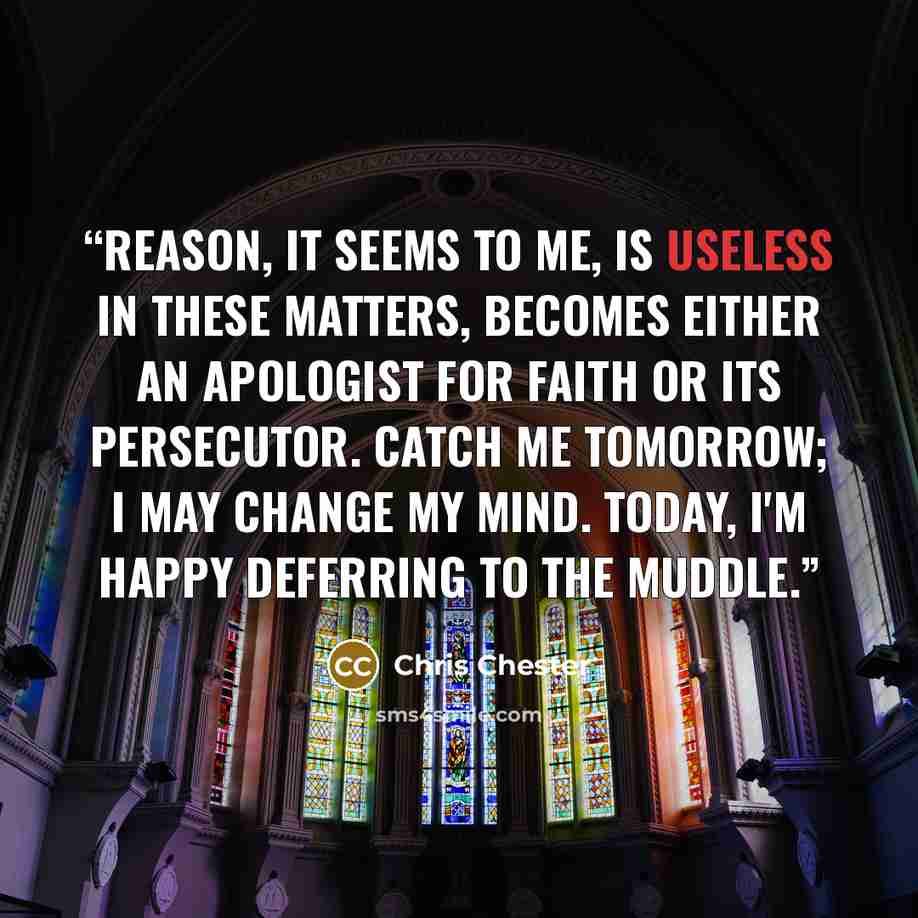“Reason, it seems to me, is useless in these matters, becomes either an apologist for faith or its persecutor. Catch me tomorrow; I may change my mind. Today, I'm happy deferring to the muddle.” quote by Chris Chester