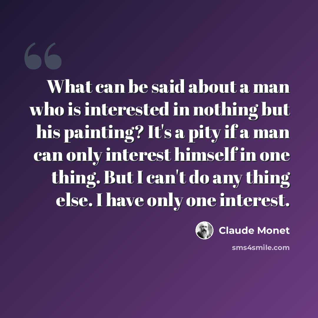 “What can be said about a man who is interested in nothing but his painting? It's a pity if a man can only interest himself in one thing. But I can't do any thing else. I have only one interest.” quote by Claude Monet