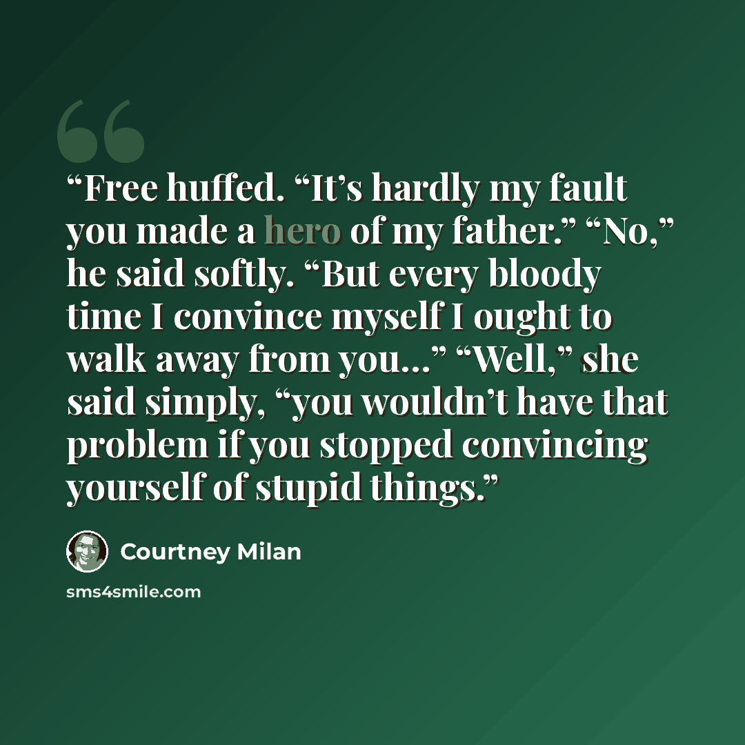 “Free huffed. “It’s hardly my fault you made a hero of my father.” “No,” he said softly. “But every bloody time I convince myself I ought to walk away from you…” “Well,” she said simply, “you wouldn’t have that problem if you stopped convincing yourself of stupid things.” quote by Courtney Milan