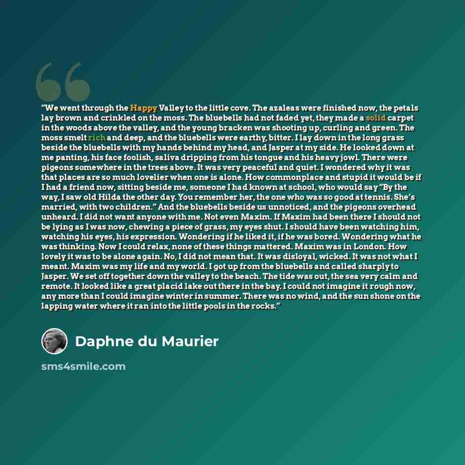 “We went through the Happy Valley to the little cove. The azaleas were finished now, the petals lay brown and crinkled on the moss. The bluebells had not faded yet, they made a solid carpet in the woods above the valley, and the young bracken was shooting up, curling and green. The moss smelt rich…” quote by Daphne du Maurier